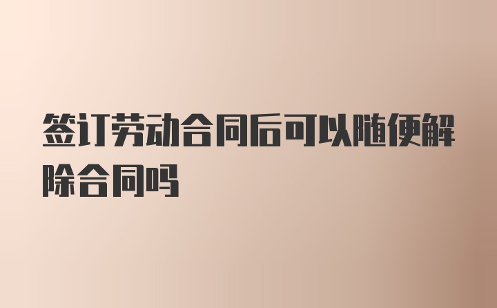 签订劳动合同后可以随便解除合同吗