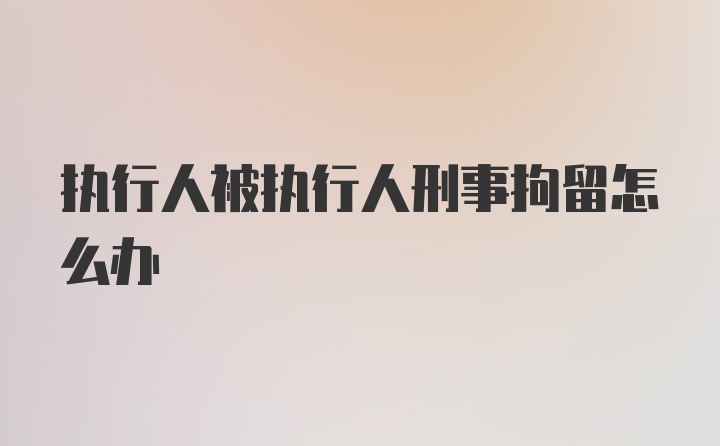 执行人被执行人刑事拘留怎么办