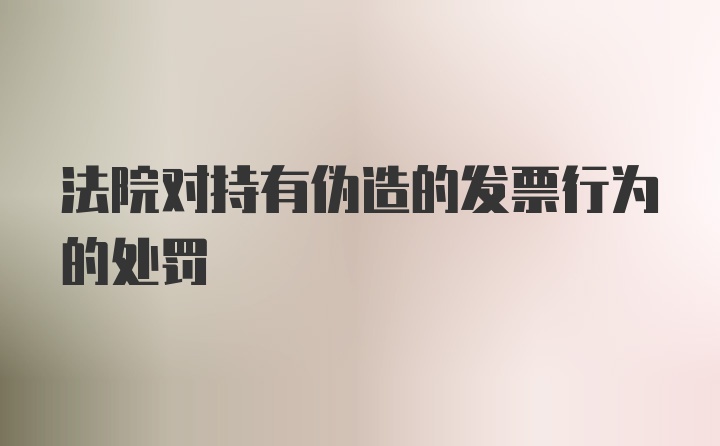 法院对持有伪造的发票行为的处罚