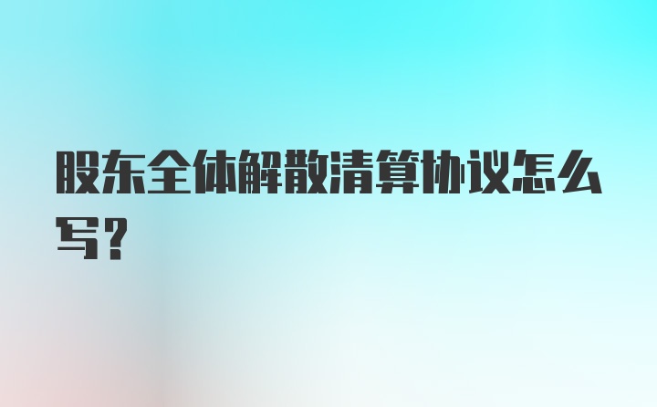 股东全体解散清算协议怎么写？