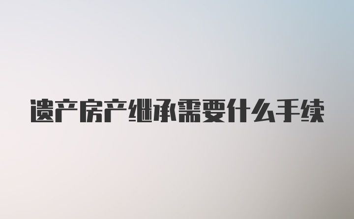 遗产房产继承需要什么手续