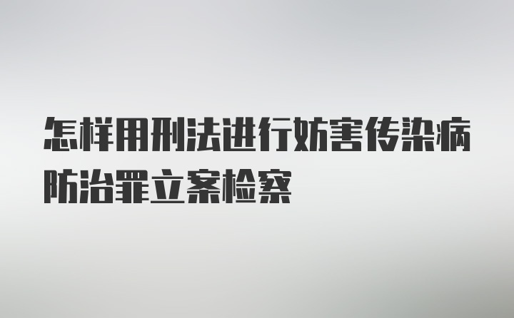 怎样用刑法进行妨害传染病防治罪立案检察