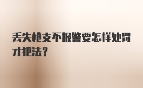 丢失枪支不报警要怎样处罚才犯法？