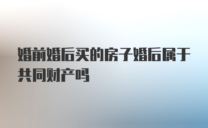 婚前婚后买的房子婚后属于共同财产吗