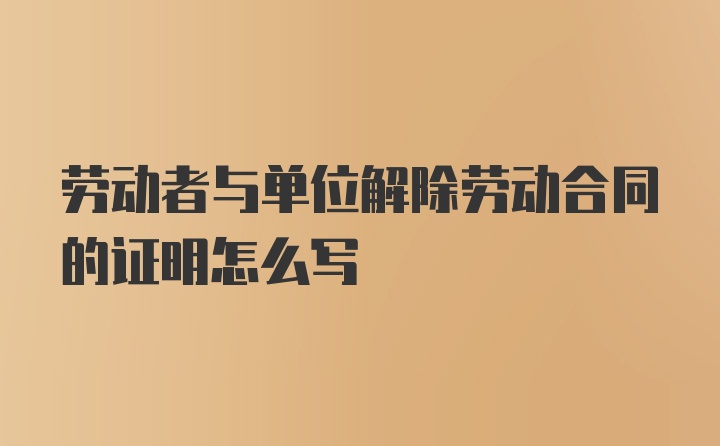 劳动者与单位解除劳动合同的证明怎么写