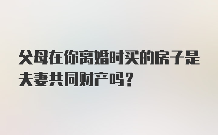 父母在你离婚时买的房子是夫妻共同财产吗？