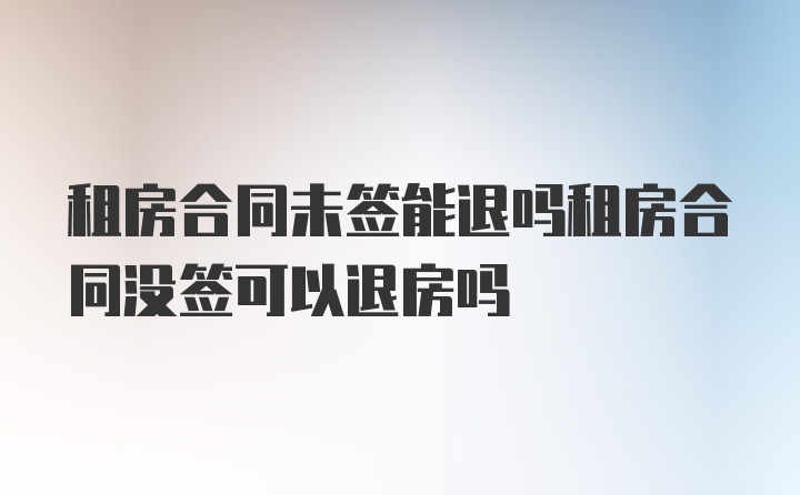 租房合同未签能退吗租房合同没签可以退房吗