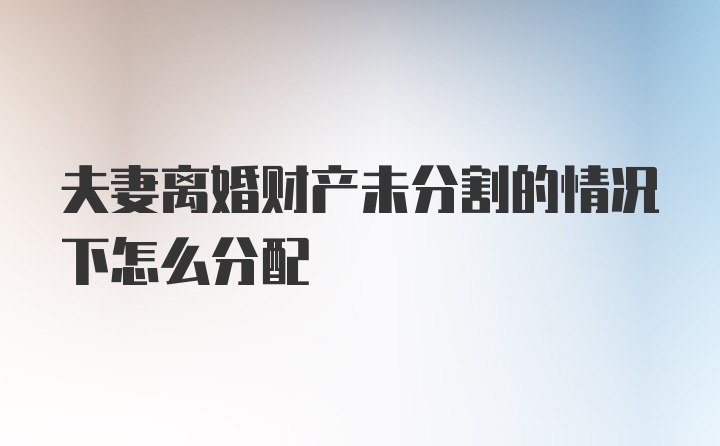 夫妻离婚财产未分割的情况下怎么分配