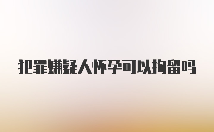 犯罪嫌疑人怀孕可以拘留吗