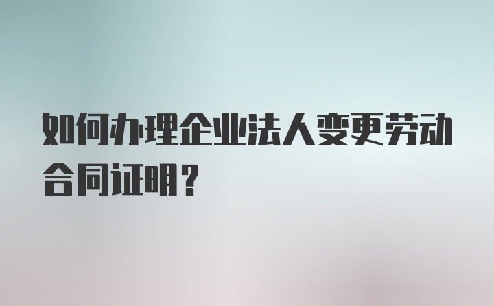 如何办理企业法人变更劳动合同证明？