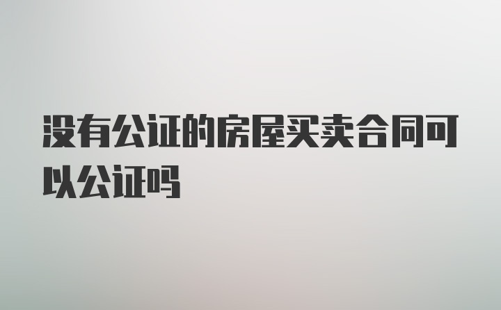 没有公证的房屋买卖合同可以公证吗