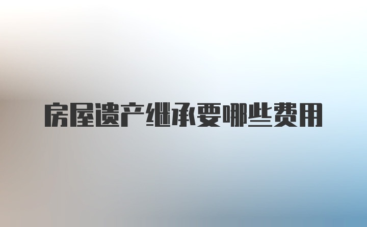 房屋遗产继承要哪些费用