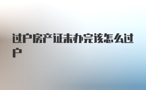 过户房产证未办完该怎么过户