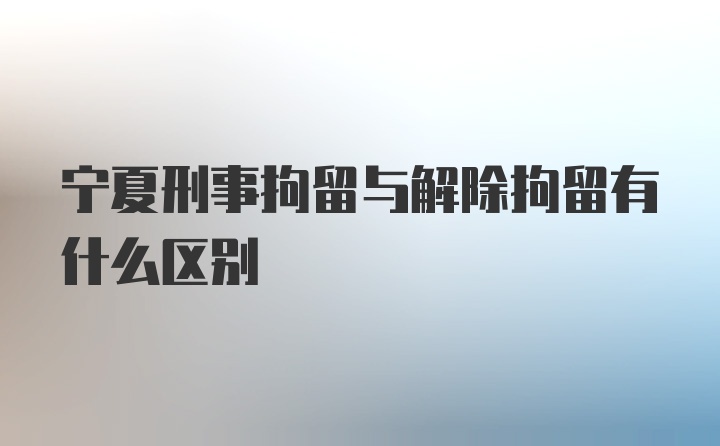 宁夏刑事拘留与解除拘留有什么区别