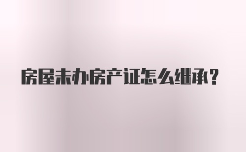 房屋未办房产证怎么继承？