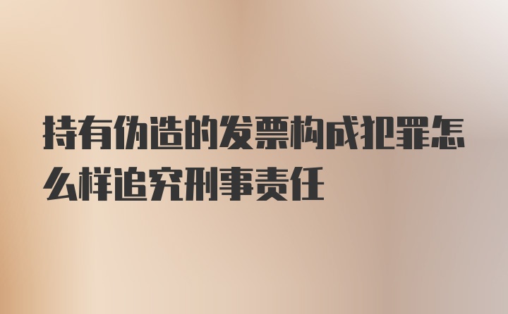 持有伪造的发票构成犯罪怎么样追究刑事责任