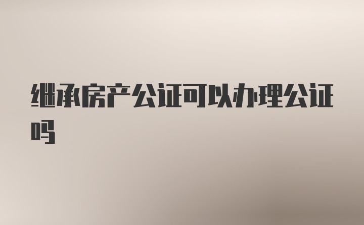 继承房产公证可以办理公证吗