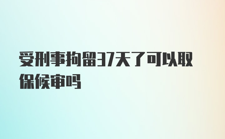 受刑事拘留37天了可以取保候审吗