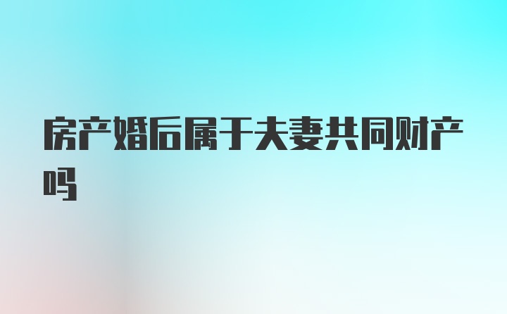 房产婚后属于夫妻共同财产吗