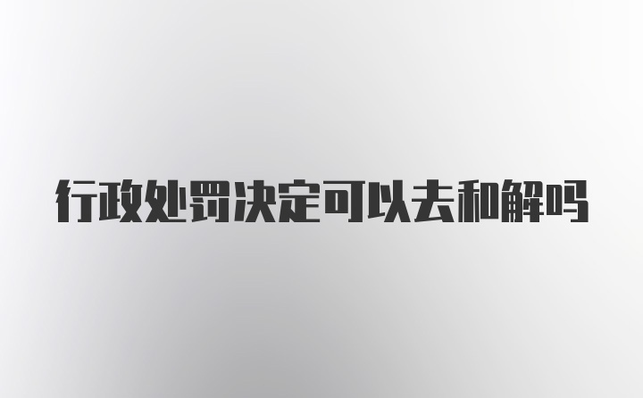 行政处罚决定可以去和解吗