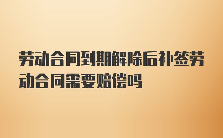 劳动合同到期解除后补签劳动合同需要赔偿吗