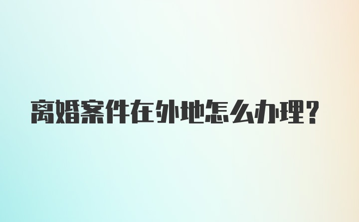 离婚案件在外地怎么办理？