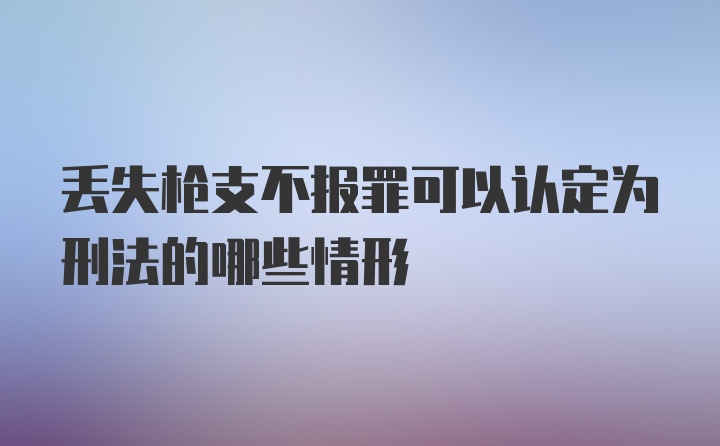 丢失枪支不报罪可以认定为刑法的哪些情形