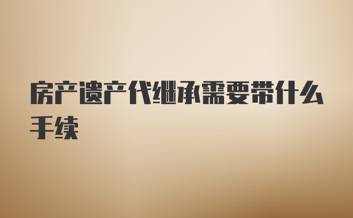 房产遗产代继承需要带什么手续