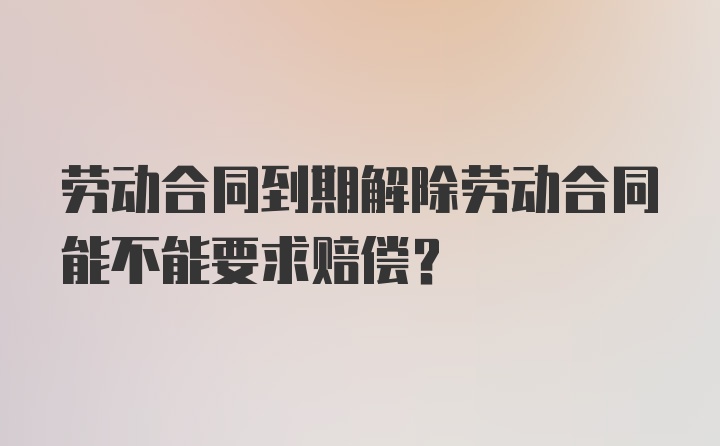 劳动合同到期解除劳动合同能不能要求赔偿？