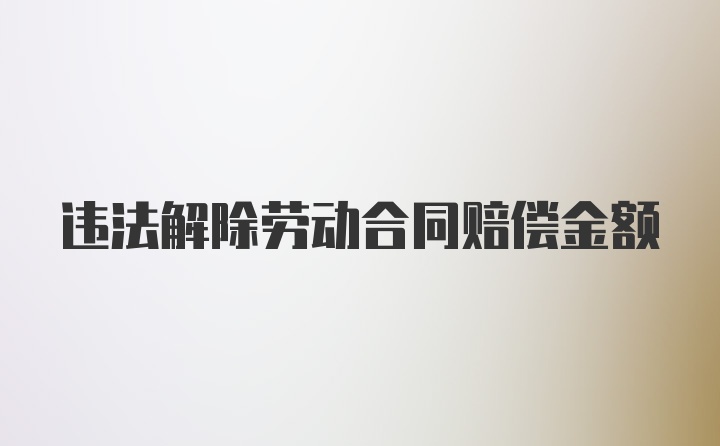 违法解除劳动合同赔偿金额