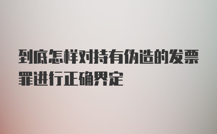 到底怎样对持有伪造的发票罪进行正确界定