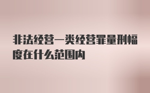 非法经营一类经营罪量刑幅度在什么范围内