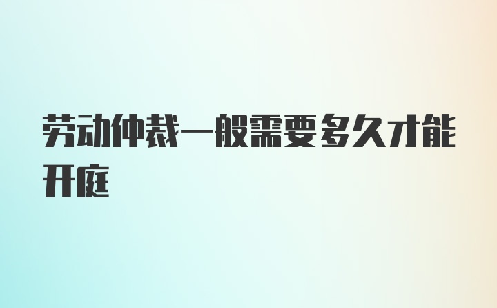 劳动仲裁一般需要多久才能开庭