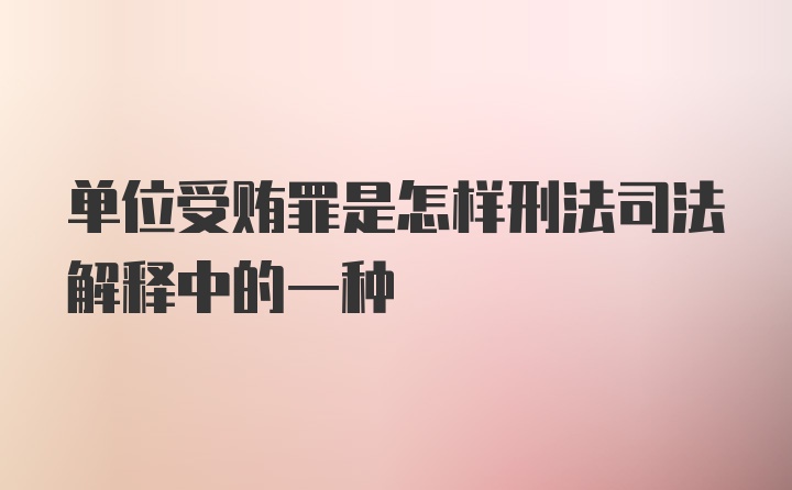 单位受贿罪是怎样刑法司法解释中的一种