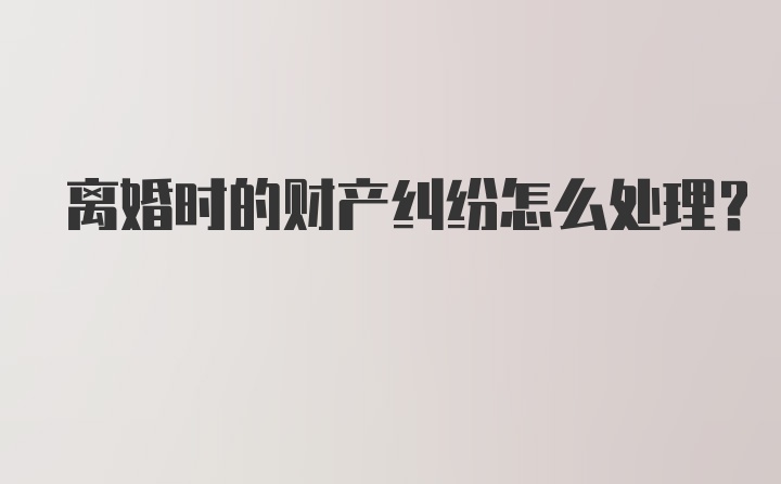 离婚时的财产纠纷怎么处理？