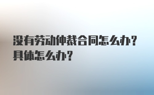 没有劳动仲裁合同怎么办？具体怎么办？