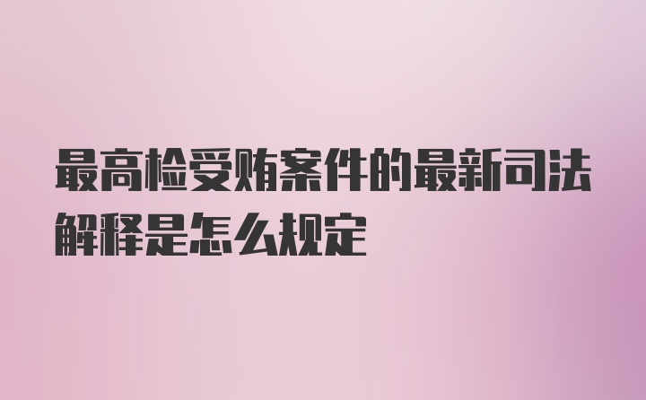 最高检受贿案件的最新司法解释是怎么规定