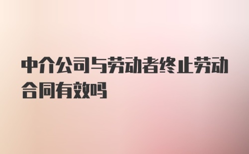 中介公司与劳动者终止劳动合同有效吗