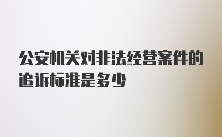 公安机关对非法经营案件的追诉标准是多少