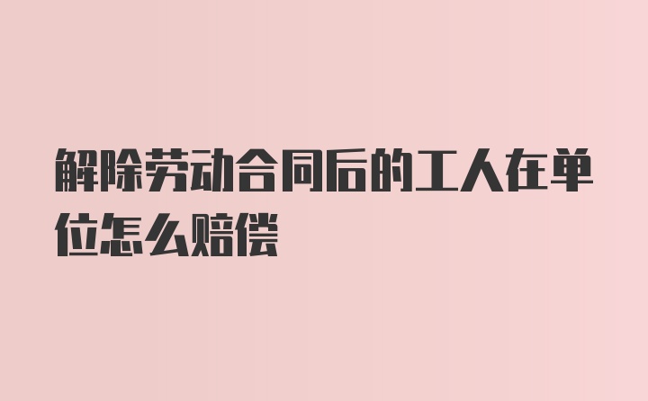 解除劳动合同后的工人在单位怎么赔偿