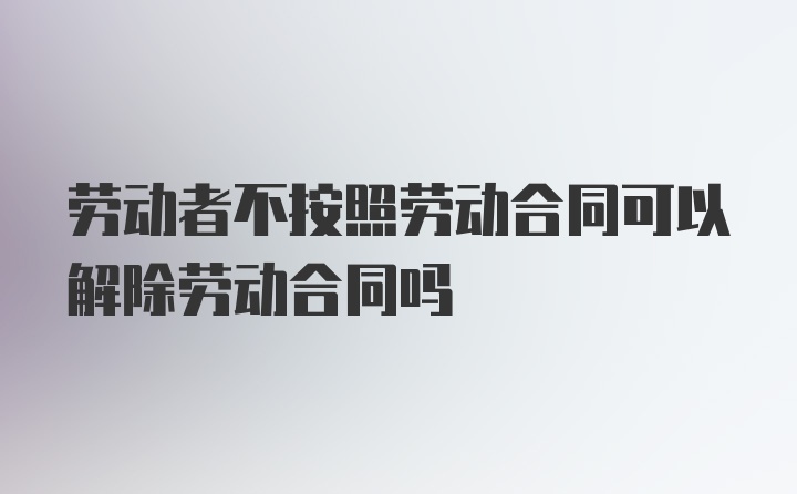 劳动者不按照劳动合同可以解除劳动合同吗