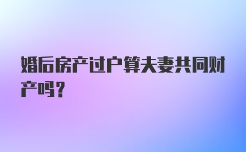 婚后房产过户算夫妻共同财产吗？