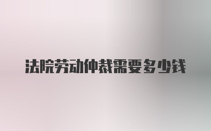 法院劳动仲裁需要多少钱