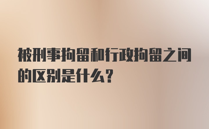 被刑事拘留和行政拘留之间的区别是什么？