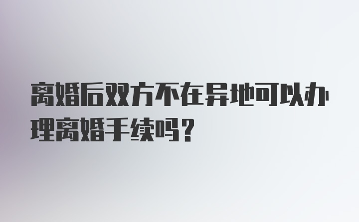 离婚后双方不在异地可以办理离婚手续吗？