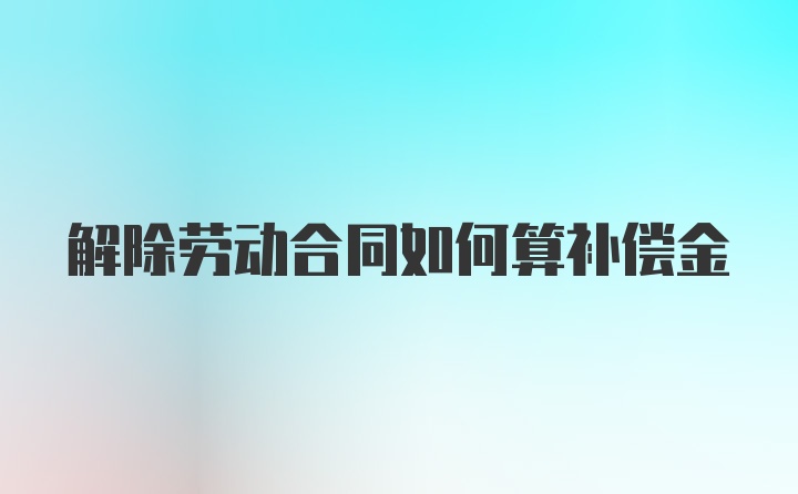 解除劳动合同如何算补偿金