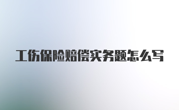 工伤保险赔偿实务题怎么写