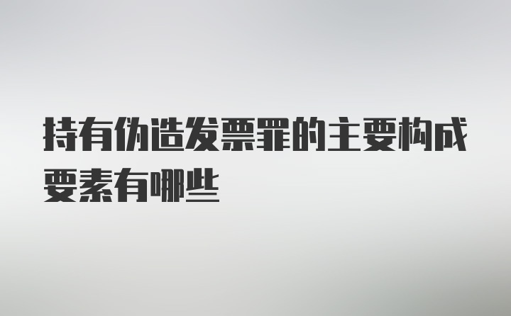 持有伪造发票罪的主要构成要素有哪些