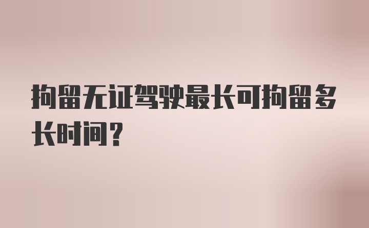 拘留无证驾驶最长可拘留多长时间？