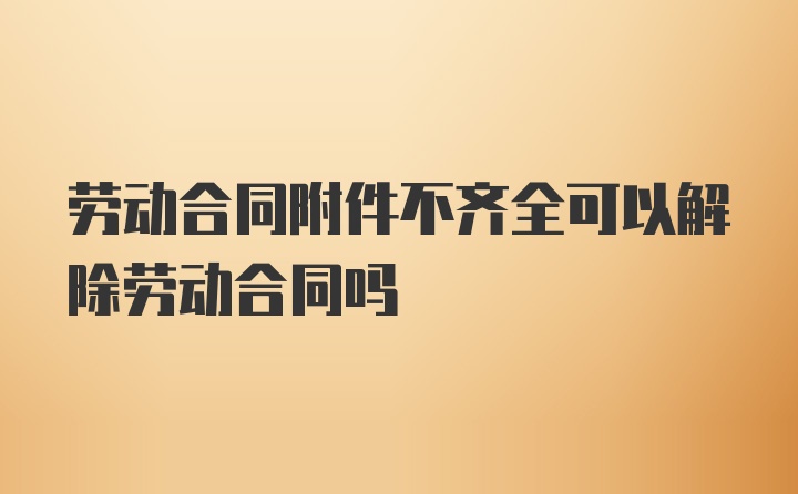 劳动合同附件不齐全可以解除劳动合同吗
